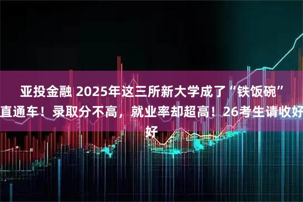 亚投金融 2025年这三所新大学成了“铁饭碗”直通车！录取分不高，就业率却超高！26考生请收好