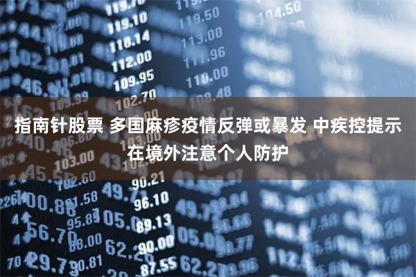 指南针股票 多国麻疹疫情反弹或暴发 中疾控提示在境外注意个人防护
