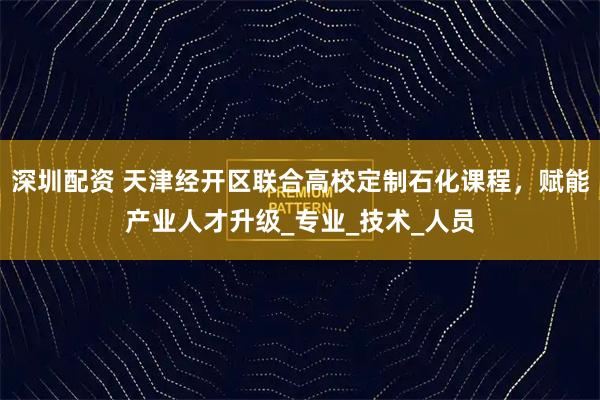 深圳配资 天津经开区联合高校定制石化课程,赋能产业人才升级_专业_技术_人员
