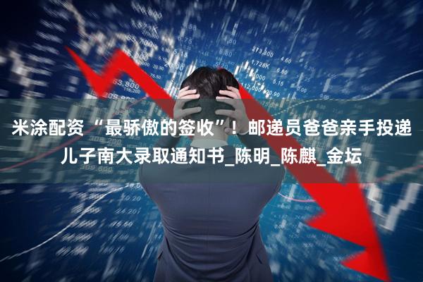 米涂配资 “最骄傲的签收”!邮递员爸爸亲手投递儿子南大录取通知书_陈明_陈麒_金坛