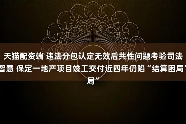 天猫配资端 违法分包认定无效后共性问题考验司法智慧 保定一地产项目竣工交付近四年仍陷“结算困局”