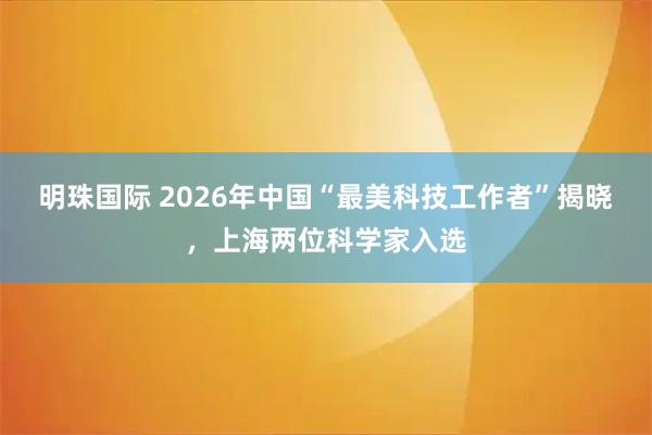明珠国际 2026年中国“最美科技工作者”揭晓，上海两位科学家入选