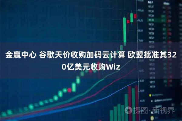 金赢中心 谷歌天价收购加码云计算 欧盟批准其320亿美元收购Wiz
