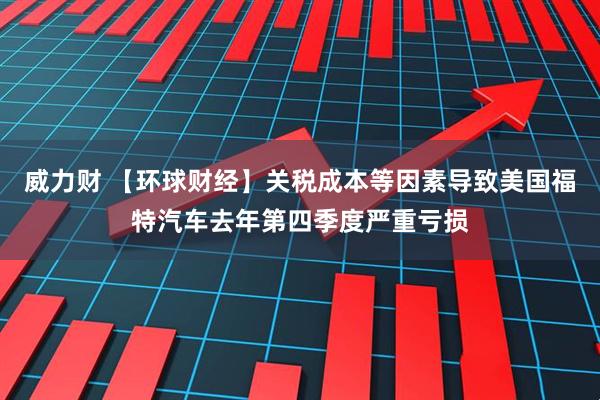 威力财 【环球财经】关税成本等因素导致美国福特汽车去年第四季度严重亏损