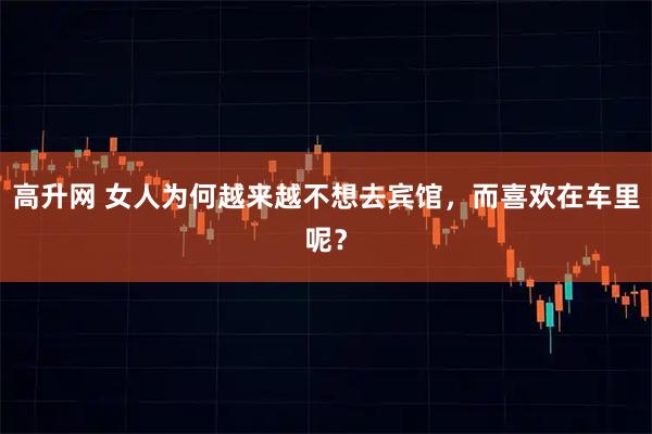 高升网 女人为何越来越不想去宾馆，而喜欢在车里呢？